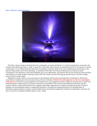 Below: Dielectric radiant discharge
The Ether is always trying to terminate back into counterspace, its origin and fulcrum, it is only by reciprocation, movements and
countless other phenomena that it is ‘kept’ in space (for a short while, but an eternity as measured by the life of any human). In saying
‘counterspace’ we are talking about the Ether itself, its principle, its domain. Space is the vector of phenomena, counterspace is the
fulcrum of phenomena and is the inertial plane, or membrane of the Ether from which all phenomena are manifest in space.
Counterspace is the noumenon, which when disturbed, gives rise to phenomena. The question then must be raised, how does the Ether,
where there are no fields, produce anything to begin with? The Greeks answered that long ago and the answer is divinely simplex,
however left for another article.
Magnetism is purely radiative, is the termination of electrification and the end-of-road byproduct of dielectricity. Dielectricity
comes before everything else in the four-part schema of Force Unification. Dielectricity and magnetism are the two co-principles
of the universe. So how do you get magnetism out of dielectricity, since magnetism requires a subject to emanate from or itself is the
termination point of either mass in movement or electricity as it terminates? The answer is that dielectricity terminates into the
creation of matter, which itself then has in this conjugate relationship, magnetism as its radiative principle (the proton as found in
hydrogen, the most abundant element is magnetically dominant, is the polarized charging dynamo for its discharge plane of
interatomic magneto-dielectric volume). Creation (dielectricity) and radiation (magnetism), and their two byproducts, electricity and
mass, or gravity as centripetal attributes choate to mass / matter.
 