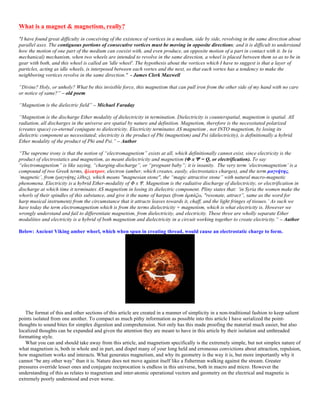 What is a magnet & magnetism, really?
"I have found great difficulty in conceiving of the existence of vortices in a medium, side by side, revolving in the same direction about
parallel axes. The contiguous portions of consecutive vortices must be moving in opposite directions; and it is difficult to understand
how the motion of one part of the medium can coexist with, and even produce, an opposite motion of a part in contact with it. In (a
mechanical) mechanism, when two wheels are intended to revolve in the same direction, a wheel is placed between them so as to be in
gear with both, and this wheel is called an 'idle wheel'. The hypothesis about the vortices which I have to suggest is that a layer of
particles, acting as idle wheels, is interposed between each vortex and the next, so that each vortex has a tendency to make the
neighboring vortices revolve in the same direction." - James Clerk Maxwell
“Divine? Holy, or unholy? What be this invisible force, this magnetism that can pull iron from the other side of my hand with no care
or notice of same?” – old poem
“Magnetism is the dielectric field” – Michael Faraday
“Magnetism is the discharge Ether modality of dielectricity in termination. Dielectricity is counterspatial, magnetism is spatial. All
radiation, all discharges in the universe are spatial by nature and definition. Magnetism, therefore is the necessitated polarized
(creates space) co-eternal conjugate to dielectricity. Electricity terminates AS magnetism , not INTO magnetism, by losing its
dielectric component as necessitated; electricity is the product of Phi (magnetism) and Psi (dielectricity), is definitionally a hybrid
Ether modality of the product of Phi and Psi.” – Author
“The supreme irony is that the notion of “electromagnetism” exists at all, which definitionally cannot exist, since electricity is the
product of electrostatics and magnetism, as meant dielectricity and magnetism (Φ x Ψ = Q, or electrification). To say
“electromagnetism” is like saying, “charging-discharge”, or “pregnant baby”; it is insanity. The very term ‘electromagnetism’ is a
compound of two Greek terms, ἢλεκτρον, electron (amber, which creates, easily, electrostatics charges), and the term µαγνήτης,
‘magnetic’, from (µαγνήτης λίθος), which means "magnesian stone", the “magic attractive stone” with natural macro-magnetic
phenomena. Electricity is a hybrid Ether-modality of Φ x Ψ. Magnetism is the radiative discharge of dielectricity, or electrification in
discharge at which time it terminates AS magnetism in losing its dielectric component. Pliny states that: ‘in Syria the women make the
whorls of their spindles of this substance, and give it the name of harpax (from ἁρπάζω, "resonate, attract”, same as the word for
harp musical instrument) from the circumstance that it attracts leaves towards it, chaff, and the light fringes of tissues.’ As such we
have today the term electromagnetism which is from the terms dielectricity + magnetism, which is what electricity is. However we
wrongly understand and fail to differentiate magnetism, from dielectricity, and electricity. These three are wholly separate Ether
modalities and electricity is a hybrid of both magnetism and dielectricity in a circuit working together to create electricity.“ – Author
Below: Ancient Viking amber whorl, which when spun in creating thread, would cause an electrostatic charge to form.
The format of this and other sections of this article are created in a manner of simplicity in a non-traditional fashion to keep salient
points isolated from one another. To compact as much pithy information as possible into this article I have serialized the point-
thoughts to sound bites for simplex digestion and comprehension. Not only has this made proofing the material much easier, but also
localized thoughts can be expanded and given the attention they are meant to have in this article by their isolation and unthreaded
formatting style.
What you can and should take away from this article, and magnetism specifically is the extremely simple, but not simplex nature of
what magnetism is, both in whole and in part, and dispel many of your long held and erroneous convictions about attraction, repulsion,
how magnetism works and interacts. What generates magnetism, and why its geometry is the way it is, but more importantly why it
cannot “be any other way” than it is. Nature does not move against itself like a fisherman walking against the stream. Greater
pressures override lesser ones and conjugate reciprocation is endless in this universe, both in macro and micro. However the
understanding of this as relates to magnetism and inter-atomic operational vectors and geometry on the electrical and magnetic is
extremely poorly understood and even worse.
 