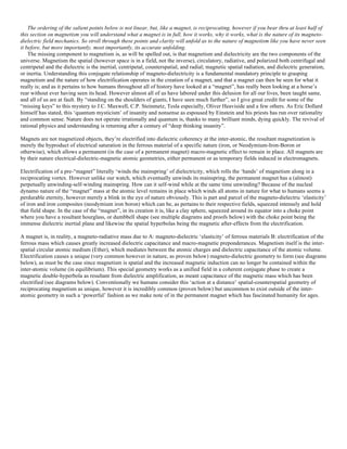The ordering of the salient points below is not linear, but, like a magnet, is reciprocating, however if you bear thru at least half of
this section on magnetism you will understand what a magnet is in full, how it works, why it works, what is the nature of its magneto-
dielectric field mechanics. So stroll through these points and clarity will unfold as to the nature of magnetism like you have never seen
it before, but more importantly, most importantly, its accurate unfolding.
The missing component to magnetism is, as will be spelled out, is that magnetism and dielectricity are the two components of the
universe. Magnetism the spatial (however space is in a field, not the inverse), circulatory, radiative, and polarized both centrifugal and
centripetal and the dielectric is the inertial, centripetal, counterspatial, and radial; magnetic spatial radiation, and dielectric generation,
or inertia. Understanding this conjugate relationship of magneto-dielectricity is a fundamental mandatory principle to grasping
magnetism and the nature of how electrification operates in the creation of a magnet, and that a magnet can then be seen for what it
really is; and as it pertains to how humans throughout all of history have looked at a “magnet”, has really been looking at a horse’s
rear without ever having seen its head. However almost all of us have labored under this delusion for all our lives, been taught same,
and all of us are at fault. By “standing on the shoulders of giants, I have seen much further”, so I give great credit for some of the
“missing keys” to this mystery to J.C. Maxwell, C.P. Steinmetz, Tesla especially, Oliver Heaviside and a few others. As Eric Dollard
himself has stated, this ‘quantum mysticism’ of insanity and nonsense as espoused by Einstein and his priests has run over rationality
and common sense. Nature does not operate irrationally and quantum is, thanks to many brilliant minds, dying quickly. The revival of
rational physics and understanding is returning after a century of “deep thinking insanity”.
Magnets are not magnetized objects, they’re electrified into dielectric coherency at the inter-atomic, the resultant magnetization is
merely the byproduct of electrical saturation in the ferrous material of a specific nature (iron, or Neodymium-Iron-Boron or
otherwise), which allows a permanent (in the case of a permanent magnet) macro-magnetic effect to remain in place. All magnets are
by their nature electrical-dielectric-magnetic atomic geometries, either permanent or as temporary fields induced in electromagnets.
Electrification of a pre-“magnet” literally ‘winds the mainspring’ of dielectricity, which rolls the ‘hands’ of magnetism along in a
reciprocating vortex. However unlike our watch, which eventually unwinds its mainspring, the permanent magnet has a (almost)
perpetually unwinding-self-winding mainspring. How can it self-wind while at the same time unwinding? Because of the nucleal
dynamo nature of the “magnet” mass at the atomic level remains in place which winds all atoms in nature for what to humans seems a
perdurable eternity, however merely a blink in the eye of nature obviously. This is part and parcel of the magneto-dielectric ‘elasticity’
of iron and iron composites (neodymium iron boron) which can be, as pertains to their respective fields, squeezed intensely and hold
that field shape. In the case of the “magnet”, in its creation it is, like a clay sphere, squeezed around its equator into a choke point
where you have a resultant hourglass, or dumbbell shape (see multiple diagrams and proofs below) with the choke point being the
immense dielectric inertial plane and likewise the spatial hyperbolas being the magnetic after-effects from the electrification.
A magnet is, in reality, a magneto-radiative mass due to A: magneto-dielectric ‘elasticity’ of ferrous materials B: electrification of the
ferrous mass which causes greatly increased dielectric capacitance and macro-magnetic preponderances. Magnetism itself is the inter-
spatial circular atomic medium (Ether), which mediates between the atomic charges and dielectric capacitance of the atomic volume.
Electrification causes a unique (very common however in nature, as proven below) magneto-dielectric geometry to form (see diagrams
below), as must be the case since magnetism is spatial and the increased magnetic induction can no longer be contained within the
inter-atomic volume (in equilibrium). This special geometry works as a unified field in a coherent conjugate phase to create a
magnetic double-hyperbola as resultant from dielectric amplification, as meant capacitance of the magnetic mass which has been
electrified (see diagrams below). Conventionally we humans consider this ‘action at a distance’ spatial-counterspatial geometry of
reciprocating magnetism as unique, however it is incredibly common (proven below) but uncommon to exist outside of the inter-
atomic geometry in such a ‘powerful’ fashion as we make note of in the permanent magnet which has fascinated humanity for ages.
 