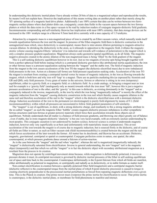 In understanding this dielectric inertial plane I have already written 20 bits of data to a magnetized subject and reproduced the results,
by means I will not explain here. However the implications of this means writing data on another plane rather than merely along the
XY spinning surface of a magnetic hard drive platter. Additionally I am 100% certain that data can be written between two ferro-
magnetic surface planes where dual platter disks can, conjugately, create data fields in the vacuum spaces between the two ferrous
platters at which the data exists in a free space vacuum to be read by induction readers of conjugate magneto-dielectric field gradients.
Incommensurate compounding and self-similarity likewise has implication with near-100% certainty, that data storage devices can be
increased to the 100+ terabyte range in a likewise 9.5mm hard drive currently with a max capacity of 1.5 terabytes.
Attraction by a magnetic mass to a non-magnetized piece of iron is created by an Ether-vacuum vortex, which naturally tends itself
towards equalization between the iron and the magnet. In presence of the Ether-magnetic field there is dielectric contraction in the
unmagnetized mass which, since dielectricity is counterspatial, means there is inter-atomic dilation pertaining to magneto-attractive
vacuum dilation. In shrinking the dielectricity in the atom, as it rebounds in opposition to the magnetic field, it dilates the magneto-
atomic volume causing magneto-Etheric ‘attraction’ (via induction and towards self-voidance of polarization) to the magnet which is
only a simplex pressure gradient equalization. Magnetism always seeks geometric/spatial equilibrium, as do all fields. The magneto-
negative pressures created in the atomic dilation of the non-magnetized mass is being ‘filled’ by the field gradient of the magnet.
This is a self-seeking dielectric equilibrium however in its root. Just as two magnets of inverse spin being brought together will
form a perfect spherical field before mating (which is a centripetal dielectric gravitative-like attributional inertia equalization), the iron
or other ferrous mass is a pressure-equalization seeking between the “magnet” and the stable iron. The field of magnetic induction
from the magnet to the iron causes acceleration of the iron TO the magnet (the dielectric-electrified mass) due to now-imbalanced
field pressures in the iron. Action at a distance (all forms) are field pressure equalization-seeking sinks. Acceleration of the iron TO
the magnet is resultant from creating a centripetal inertial vortex by means of magnetic induction, in the iron as flowing towards the
magnet, which is both how and why iron will ‘leap’ to a magnet. There are no particles mediating this (as espoused by Atomists and
GR and QM), only field pressures. Every gram of matter in the universe, ferrous or otherwise is sitting in its own (temporary)
equilibrium, either in a gravity field, or a magnetic field, or a dielectric field. As a crude analogy, in bringing a magnet near an iron
nail for example is a ‘gravity field’ (analogously only as meant) towards which the iron must ‘fall’, however this is just a negative
pressure acceleration of one to the other, and the ‘gravity’ in this case is dielectric, as existing dominantly in the “magnet” and as
conjugately induced in the inverse, magnetically, in the iron by which the iron being “magnetically induced” is merely the effect of the
magnetic induction from the “magnet” causing dielectric constriction in the iron nail which thereby causes magnetic dilation in the
same nail and therefore acceleration of the nail to the “magnet” which is the dielectric electrified mass with a dominant dielectric
charge. Induction acceleration of the iron to the permanent (or electromagnet) is purely field alignment by means of F.I. (field
incommensurability), within which all pressures are necessitated to follow field gradient parameters of self-similarity.
The “magnet” is out of equilibrium, in short, with a strong dielectric charge, and resultantly to this a strong magnetic attribute to
the so-called “magnet”; as such the magnetic Ether ‘bubble’ creates magneto-dielectric pressure imbalances in other sympathetic
ferrous structures (and non-ferrous at greater powers) materials which force their acceleration towards those objects out of
equilibrium. Nobody understands that all matter is a balance of field pressure gradients, and throwing one object greatly out of balance
, even if stable, due to irons magneto-dielectric ‘elasticity’ is but one very lucid example, with an extremely unclear understanding by
most peoples. This conjugate causation is not understood by modern science, however science is certain it understands magnetic
induction, however only very superficially so at best (and unfortunately with materialistic insane explanations). This at-rest
acceleration of the iron towards the magnet is of course due to magnetic induction, but is sourced firstly in the dielectric, and of course
all fields are Ether in nature; as such an Ether vacuum sink (field incommensurability) is created between the magnet and the nail
which forces acceleration of the later towards the former. All matter has its decelerant, and likewise has an accelerant. Dielectric,
magnetic, gravitational, centripetal or spatial or counterspatial. Conjugate perfection exists in nature, one spatial, the other
counterspatial, at which pressure gradients dance around a fulcrum of action-reaction.
As is the case between the “magnet” and the nail when ‘together’, whereas the nail is magnetized (magnetically induced), the
“magnet” is dielectrically saturated from electrification. Inverse to general understanding, the non-“magnet” nail is the magnetic
object (temporarily) and that which we call the “magnet” is in fact the dielectric object with secondary attributional magnetism as a
resultant from the process in its creation.
Magnetism does not operate by centrifugal movement alone because, while magnetism is definitionally polarized, it moves as
pressure dictates it must; its centripetal movement is governed by dielectric inertial pressures of the Ether in self-seeking equilibrium
out of space and time back to the counterspatial. Counterspace definitionally is the 0-point fulcrum from which all fields are manifest,
either atrributionally as polarized in magnetism, or centripetally and radially as in dielectricity, or in stable formats as matter itself.
Non-contact electrification in creation between a spatially polarized Ether field (magnetism) and a centripetal magnetic barrier
(dielectric reflector) is the counterspatial torque from the inertial plane of which 0-point dielectric precession is caused to torque in
creating electricity perpendicular to the precessional inertial perturbations as forced from repeating magnetic deflections over a given
time. This is the Planck in creation. One prime mover must overpower the prime inertia for electrification to occur. That prime inertia
is counterspace, is the dielectric inertial plane, or membrane for field phenomena to manifest and interact.
 