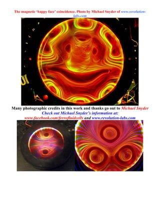 The magnetic ‘happy face’ coincidence. Photo by Michael Snyder of www.revolution-
labs.com
Many photographic credits in this work and thanks go out to Michael Snyder
Check out Michael Snyder’s information at:
www.facebook.com/ferrofluidcells and www.revolution-labs.com
	
  
	
  
 