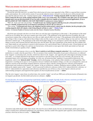 What you assume was known and understood about magnetism, is not, …until now
Nikola Tesla November 1928 interview:
Toward the end of the interview, we asked Tesla which arena of science most appealed to him. While we expected him to mention
radios and airplanes, the world wireless system, It was not the induction motor; instead it was the discovery of the principle that
preceded the induction motor, the “rotating magnetic field”. Tesla answered: “rotating magnetic fields were dear to my heart.
When I made the discovery of the rotating magnetic field, I was a very young man. The revelation came after years of concentrated
thought and it was my first great thrill. It was not only a valuable discovery capable of extensive practical applications. It was a
REVELATION OF NEW FORCES AND NEW PHENOMENA unknown to science before”.
“No”, Dr. Tesla said with some feelings, “I would not give my rotating magnetic field discovery for a thousand inventions,
however valuable, designed merely as mechanical contraptions to deceive the eye and ear!”
Then saying: “A thousand years hence, the telephone and the motion picture camera may be obsolete, but the principle of the
rotating magnetic field will remain a vital, living thing for all time to come.” - Nikola Tesla
Article: “A Famous Prophet of Science Looks into the Future” (Popular Science Monthly)
Of all the types of people who have ever lived, there are only four types of gatekeepers of the mind. 1. The gatekeeper of the mind
which lets in everything, this is the most common type in the world. 2. The gatekeeper of the mind which lets in nothing, this is the
second most common type; of those that are sure they are right, and all others are wrong. 3. The gatekeeper of the mind which lets in
those things it likes or agrees with and not those things it does not like or agree with, even if those things are true and wise. This is the
third most common type. 4. The gatekeeper of the mind which judges things as wise and logical, and lets those things in, and judges
things as unwise and irrational and bars them from entry into the mind. This type of gatekeeper of the mind is the most sublime and
rare. Open minds are only good up to a point at which nonsense, lies, and irrational chaos is allowed to enter. Closed minds are only
good up to a point where things wise and true are barred entry. At this point we must agree that wholly open minds are bad, and
wholly closed minds are equally as bad. – Author
“If you were to tell someone close to you that ‘there is utterly no such thing as magnetic attraction’, they would inquire as to your
medication or wonder what the punch line is. The very premise, from countless thousands of years past to the present, as evidenced
from ‘magnets’ accelerating nails, iron bits, and ferrous objects to the ‘magnet’, and ‘opposite poles attracting/accelerating towards
each other’, is as deeply ingrained in the human consciousness as the Sun rising in the East every morning. The ancient lie, this
perceptual titanic error is as innate as breathing. As is the case, all attraction (and ‘repulsion’) is governed by dielectricity, not
magnetism, which is the ‘dielectric field’ -Faraday, which in discharging, is the radiation Ether-modality we call magnetism. That
magnetism is reaching out in space is not in question, however radiation only displaces things, as in the case of magnetism, causes an
inductive reaction at the interatomic magneto-dielectric of ferrous objects, thereby causing dielectric coherency from magnetic
displacement and resultant acceleration to the ‘magnet’ as the act of dielectric voidance. Radiation attracts nothing. Soon you will
find out the simplex nature of the “magnet” which is powered by dielectric coherency (either I.D.C. induced dielectric coherency, or
I.D.C.C. induced dielectric capacitance and coherency) and likewise you will have a clear, lucid, logical, coherent, proved
understanding of magnets and magnetism that explains all observed phenomena of same” - Author
That the term ‘magnet’ comes from, in earliest times, the word for ‘magic’ can tell you 5000 years of the fascination of humanity into,
not magnets specifically, but their fields and action at a distance - Author
For the first time, the nature of magnetism in full detail, shall be set straight, logically, lucid, coherent, consistent, provable, and
explain all phenomena of what humans do not grasp of and about the “magnet” and magnetism.
“Scientists today think deeply rather than clearly. One must be sane to think clearly, but one can think deeply and be quite insane.
Todays scientists have substituted mathematics for experiments, and they wander thru equation after equation, and eventually build a
structure which has no basis in reality.” – Nikola Tesla
 