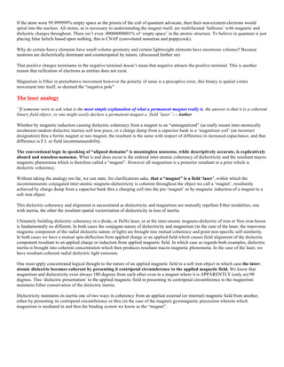 If the atom were 99.999999% empty space as the priests of the cult of quantum advocate, then their non-existent electrons would
spiral into the nucleus. All atoms, as is necessary to understanding the magnet itself, are multifaceted ‘balloons’ with magnetic and
dielectric charges throughout. There isn’t even .00000000001% of ‘empty space’ in the atomic structure. To believe in quantum is just
placing false beliefs based upon nothing, this is CNAP (convoluted nonsense and poppycock).
Why do certain heavy elements have small volume geometry and certain lightweight elements have enormous volumes? Because
neutrons are dielectrically dominant and counterspatial by nature. (discussed further on)
That positive charges terminates in the negative terminal doesn’t mean that negative attracts the positive terminal. This is another
reason that reification of electrons as entities does not exist.
Magnetism is Ether in preturbative movement however the polarity of same is a perceptive error, this binary is spatial vortex
movement into itself, so deemed the “negative pole”
The laser analogy
“If someone were to ask what is the most simple explanation of what a permanent magnet really is, the answer is that it is a coherent
binary field object; or one might easily declare a permanent magnet a ‘field ‘laser’’. - Author
Whether by magnetic induction causing dielectric coherency from a magnet to an “unmagnetized” (as really meant inter-atomically
incoherent random dielectric inertia) soft iron piece, or a charge dump from a capacitor bank to a ‘magnetizer coil’ (an incorrect
designation) thru a ferrite magnet or neo magnet, the resultant is the same with respect of difference in increased capacitance, and that
difference is F.I. or field incommensurability.
The conventional logic in speaking of “aligned domains” is meaningless nonsense, while descriptively accurate, is explicatively
absurd and senseless nonsense. What is and does occur is the ordered inter-atomic coherency of dielectricity and the resultant macro-
magnetic phenomena which is therefore called a “magnet”. However all magnetism is a posterior resultant to a prior which is
dielectric coherency.
Without taking the analogy too far, we can state, for clarifications sake, that a “magnet” is a field ‘laser’, within which the
incommensurate conjugated inter-atomic magneto-dielectricity is coherent throughout the object we call a ‘magnet’, resultantly
achieved by charge dump from a capacitor bank thru a charging coil into the pre-‘magnet’ or by magnetic induction of a magnet to a
soft iron object.
This dielectric coherency and alignment is necessitated as dielectricity and magnetism are mutually repellant Ether modalities, one
with inertia, the other the resultant spatial vectorization of dielectricity in loss of inertia.
Ultimately building dielectric coherency in a diode, or HeNe laser, or at the inter-atomic magneto-dielectric of iron or Neo-iron-boron
is fundamentally no different. In both cases the conjugate nature of dielectricity and magnetism (in the case of the laser, the transverse
magnetic component of the radial dielectric nature of light) are brought into mutual coherency and point non-specific self-similarity.
In both cases we have a mutual spin-deflection from applied charge or an applied field which causes field alignment of the dielectric
component resultant to an applied charge or induction from applied magnetic field. In which case as regards both examples, dielectric
inertia is brought into coherent concentration which then produces resultant macro-magnetic phenomena. In the case of the laser, we
have resultant coherent radial dielectric light emission.
One must apply concentrated logical thought to the nature of an applied magnetic field to a soft iron object in which case the inter-
atomic dielectric becomes coherent by presenting it centripetal circumference to the applied magnetic field. We know that
magnetism and dielectricity exist always 180 degrees from each other even in a magnet where it is APPARENTLY (only so) 90
degrees. This ‘dielectric presentation’ to the applied magnetic field in presenting its centripetal circumference to the magnetism
maintains Ether conservation of the dielectric inertia.
Dielectricity maintains its inertia one of two ways in coherency from an applied external (or internal) magnetic field from another,
either by presenting its centripetal circumference or thru (in the case of the magnet) gyromagnetic precession wherein which
magnetism is mediated in and thru the binding system we know as the “magnet”.
 