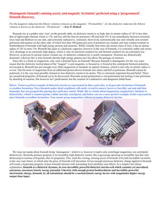 Diamagnetic bismuth’s missing secret, and magnetic ‘levitation’ perfected using a ‘programmed’
bismuth discovery.
For the magnetic induction the Etheric relation is known as the magnetic “Permeability”, for the dielectric induction the Etheric
relation is known as the dielectric “Permittivity”. – Eric P. Dollard
Bismuth sits at a golden ratio ‘seat’ on the periodic table, its dielectric inertia is so high, that its atomic radius of 143 is less than
that of lightweight titanium which is 176, and less still the heavier polonium 190 and lead 154. It sits immediately between extremely
toxic lead and thallium on one side, and extremely radioactive, extremely short-lived, astronomically rare and virtually non-existent
polonium and astatine on the other side, of which less than 100 grams per year of polonium are created, and only created resultant to
bombardment of bismuth with high energy protons and neutrons. While virtually four times the atomic mass of iron, it has an atomic
radius of 143 to irons 156. Bismuth like glass is a dielectric capacitor, however in the case of bismuth, it is extremely stable and resists
ALL discharge to an extremely high degree, which is why its electrical conductivity and thermal conductivity are extremely low.
However, as proven in nuclear reactor coolant use, its dielectric conductivity is nearly transparent. Neutrons are dielectrically
dominant. Likewise this is why bismuth absorbs high energy gamma rays but allows the passage of neutrons.
Since this is a book on magnetism, why such a detailed focus on bismuth? Because bismuth is diamagnetic for the very same
reason that the dielectric inertial plane of the “magnet” is anti-magnetic, is focused at, is forced at the centerpoint between polarities,
not located at. Bismuth has just enough (very little) magnetism to maintain its spatial existence, which is also why its atomic radius is
so low. One bit more of magnetism from an additional proton throws bismuth into chaos and hell as polonium. Bismuth cannot be
polarized, it is the very least possible element to lose dielectric inertia in its atoms. This is extremely important beyond belief. There
are unrealized properties of bismuth yet to be discovered. Bismuths actual polarization is not polarization but turning it into polonium
by attacking its nucleus; this however isn’t polarization, but the creation of a radioactive and dangerous lethal beast.
Below: Natures perfect example of dielectric inertia as represented in these anti-cube, or hypercube formation of bismuth
crystalline formation. Pure bismuth under ideal conditions will easily reveal its nature; however horribly sad and odd that
humanity has not grasped this glaring fact until now stated. While this is a book about magnetism, magnetism’s initiator is
dielectricity, which is counterspatial, radial, inertial, centripetal, and below you see a near perfect example of this expressed by
pure bismuth crystalline formation. You cannot grasp magnetism without grasping dielectric inertia.
We must not speak about bismuth being ‘diamagnetic’, which it is, however it repels only centrifugal magnetism, not centripetal
dielectricity. Bismuths primary property is its incredibly high dielectric inertia, like a gyroscope spinning so incredibly fast that only
destroying its nucleus will greatly alter its properties. This, until this writing, missing secret of bismuth will yield incredible invention
in the very near future, at which time the price of bismuth will skyrocket. Given enough enormous dielectric charge applied to bismuth
will create a hyperstate property of pure bismuth element with astounding level attributes and effects. In a simplex but obtuse
explanation, bismuth is a dielectric dynamo, its own incredibly powerful dielectric inertia-well which contains yet unrealized
enormous, enormous kinetic energy potential. Likewise with enough proton bombardment and incredibly powerful
electrostatic charge, bismuth, by all calculations should be a nucleal-kinetic energy device with magnitudes higher energy
output than input.
 