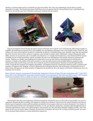 inhaled or swallowed takes merely on millionth of a gram to be lethal. This is the very methodology used by Putin to murder
Alexander Litvinenko. The Nuclear Gravitation Field Theory has to its premise that the “Strong Nuclear Force” and Dielectricity/
Gravity are one and the same force. Bismuth crystals grow extremely fast for a reason.
Typical investigation will not divulge the relative picture of bismuth, and its special ‘seat’ on the periodic table, being so unlike its
neighbors. Resting between extremely toxic and incredibly rare and radioactive polonium with a mere handful of days of half life, and
astatine with a mere 8 hour half life, bismuth is so stable that its half life is 20 billion billion years, infinitely longer than the calculated
age of the universe, however this conclusion is spurious, since bismuth is entirely stable. Additionally, sitting on the periodic table,
stable, non-toxic in its pure form, and so incredibly non-radioactive it is virtually inert denotatively, it rests between both the extreme
incredible toxicity of lead and thallium, and the incredibly rare and worse still dangerous and unstable radioactive polonium and
astatine. Thallium is so deadly, mere handling proves fatal and it was at one time used as a poisoning agent of animals and of
murderers. Literally in the middle of hell and worse hell, is a safe and stable element with incredible dielectric properties some
characteristics only recently being uncovered, one of which by myself in experimentation. Resultant to bismuths high dielectric
inertia, it logically has extremely low magnetic permeability. All magnetic reluctivity is based upon dielectric inertia, a repulsion and
resistance to magnetic field ‘breaking’ of inertia. Magnetism itself, being the dielectric field in discharge is definitionally a loss of
Ether-inertia and represents the Ether-modality of magnetism, but denotatively this is the spatial vectorization of dielectricity due to its
discharge /loss of inertia.
Below: On left, using my ‘programmed’ bismuth disk. Single disk levitation of 3mm N45 cube neodymium with 1” cube N50 5
inches above. On right identical setup using standard bismuth ‘non-programmed’ disk with same lifter magnet, with resultant
much lower levitation. This is a wholly new discovery of bismuth casting with applied charge and field in casting.
That bismuth is the only room temperature extremely diamagnetic element has gone over the heads of most people in its level of
importance. Bismuth shrinks on melting, and expands on cooling, but its dielectric inertia resists any spatial divergence and likewise
therefore grows hypercube crystals and forms golden ratio patterns of convergence when cast in convex formations. Any element or
supercooled ceramic that becomes diamagnetic resultantly; it is the case that these objects have extremely high diamagnetism due to
extremely high dielectric inertia, a low spatial footprint, and extremely low (the same thing ultimately) magnetic profiles. This is the
reason for the very low atomic radius of bismuth, the reason for its attributes, the reason for its unique crystalline growth, the reason
for its extremely high resistance to current and thermal conductivity.
 