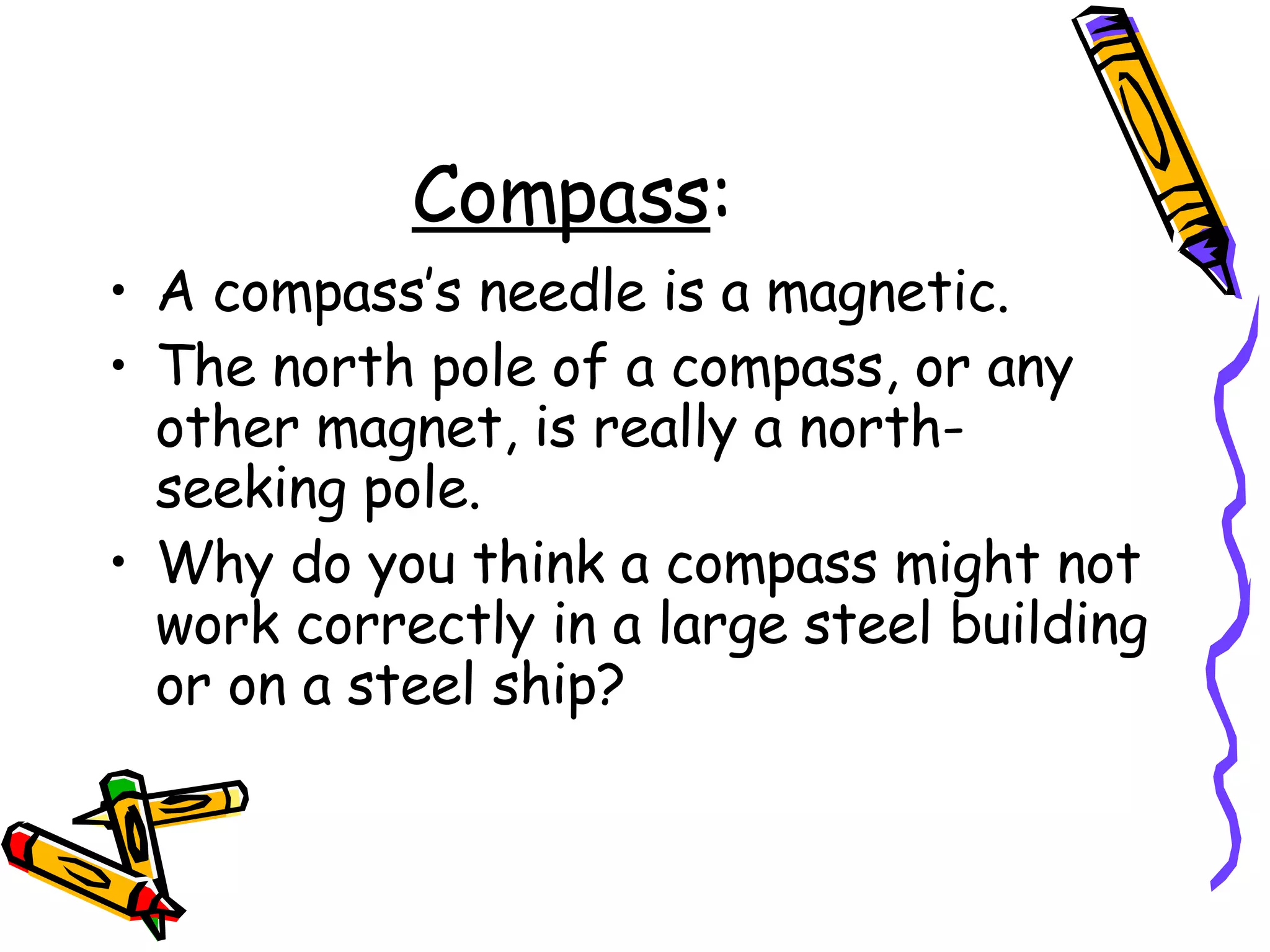 Compass : A compass’s needle is a magnetic. The north pole of a compass, or any other magnet, is really a north-seeking pole.  Why do you think a compass might not work correctly in a large steel building or on a steel ship? 