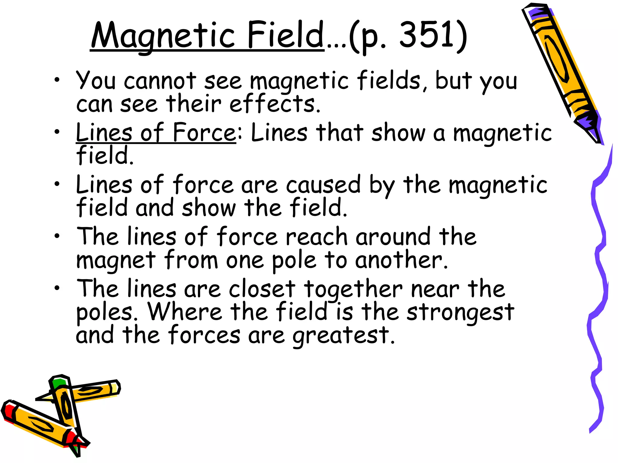 Magnetic Field …(p. 351) You cannot see magnetic fields, but you can see their effects.  Lines of Force : Lines that show a magnetic field. Lines of force are caused by the magnetic field and show the field.  The lines of force reach around the magnet from one pole to another.  The lines are closet together near the poles. Where the field is the strongest and the forces are greatest.  