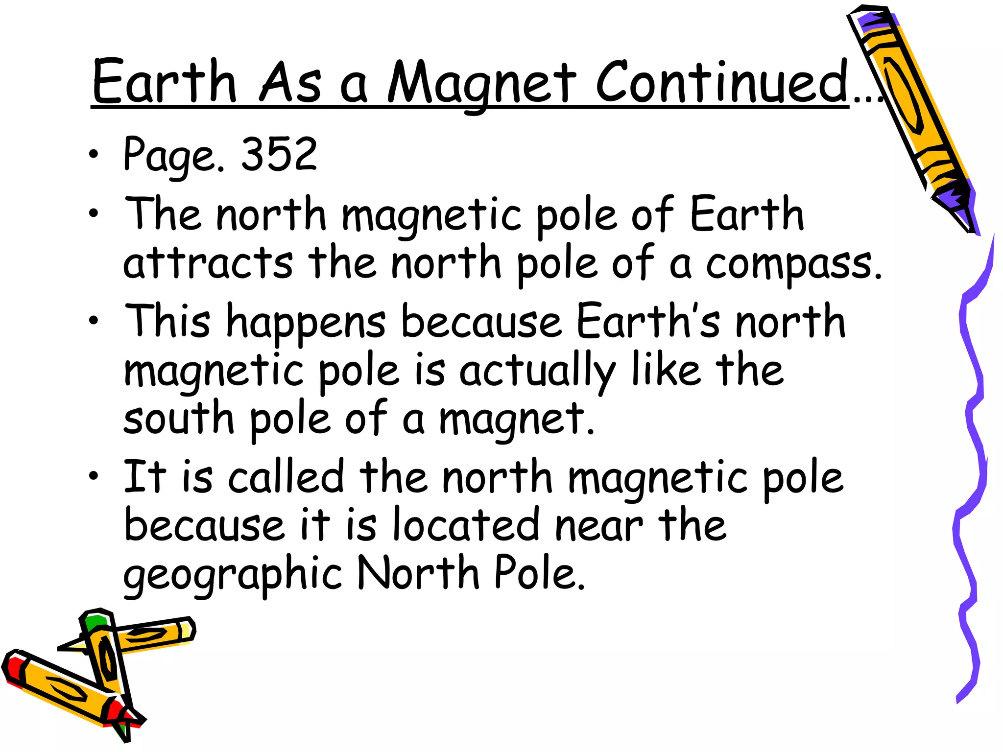 Earth As a Magnet Continued … Page. 352 The north magnetic pole of Earth attracts the north pole of a compass. This happens because Earth’s north magnetic pole is actually like the south pole of a magnet.  It is called the north magnetic pole because it is located near the geographic North Pole.  