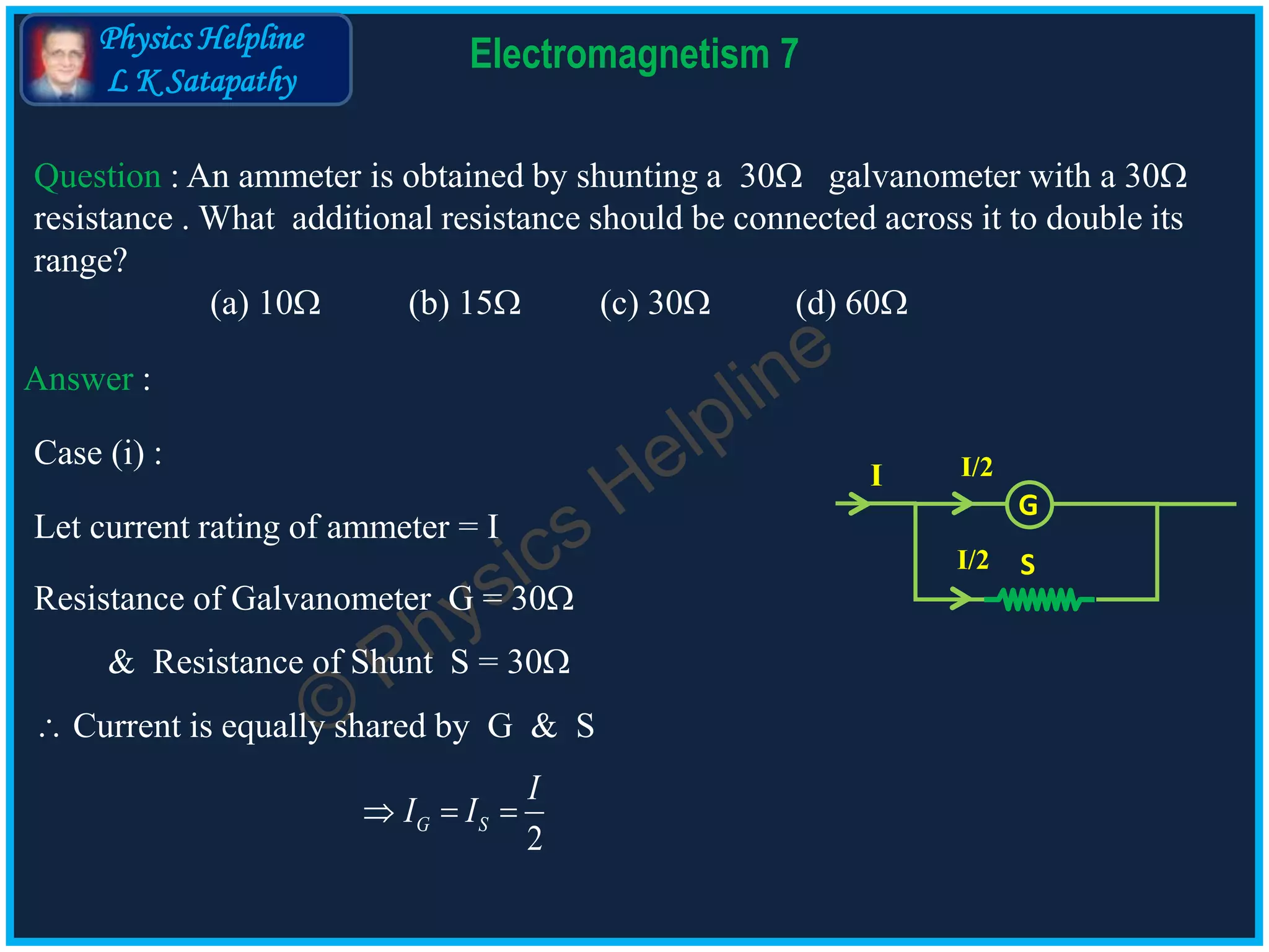 Physics Helpline
L K Satapathy
Electromagnetism 7
Question : An ammeter is obtained by shunting a 30 galvanometer with a 30
resistance . What additional resistance should be connected across it to double its
range?
(a) 10 (b) 15 (c) 30 (d) 60
Answer :
2
G S
I
I I
Let current rating of ammeter = I
S
G
I I/2
I/2
Resistance of Galvanometer G = 30
& Resistance of Shunt S = 30
Current is equally shared by G & S
Case (i) :