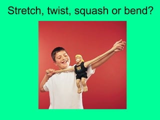 Stretch, twist, squash or bend?
 