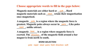 Choose appropriate words to fill in the gaps below:
Magnetic materials are either hard or ______. Hard
magnetic materials such as ______ retain their magnetisation
once magnetised.
A magnetic _____ is a region where the magnetic force is
greatest. Magnetic poles always occur in ______. Like poles
_______, unlike attract.
A magnetic ______ is a region where magnetic force is
exerted. The ________ of the magnetic field around a bar
magnet is from north to south.
soft
repel field
steel direction
pole pairs
WORD SELECTION:
soft
repel
field
steel
direction
pole
pairs
 