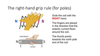 Grab the coil with the
RIGHT hand.
The fingers are placed
in the direction that the
eclectic current flows
around the coil.
The thumb points
towards the north pole
end of the coil.
N S
The right-hand grip rule (for poles)
 