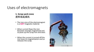 1. Scrap yard crane
废料场起重机
• The iron core of the electromagnet
is a SOFT magnetic material.
• When current flows the iron
becomes strongly magnetised and
so picks up the scrap iron and steel.
• When the current is turned off the
iron loses its magnetisation and so
releases the scrap.
Uses of electromagnets
 