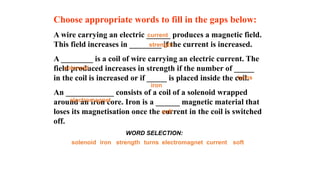 Choose appropriate words to fill in the gaps below:
A wire carrying an electric ______ produces a magnetic field.
This field increases in ________ if the current is increased.
A ________ is a coil of wire carrying an electric current. The
field produced increases in strength if the number of _____
in the coil is increased or if _____ is placed inside the coil.
An ____________ consists of a coil of a solenoid wrapped
around an iron core. Iron is a ______ magnetic material that
loses its magnetisation once the current in the coil is switched
off.
solenoid strength
iron soft
turns current
electromagnet
WORD SELECTION:
solenoid
strength
iron
soft
turns
current
electromagnet
 