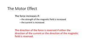 The force increases if:
– the strength of the magnetic field is increased
– the current is increased
The direction of the force is reversed if either the
direction of the current or the direction of the magnetic
field is reversed.
The Motor Effect
 