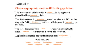 Question
Choose appropriate words to fill in the gaps below:
The motor effect occurs when a _______ carrying wire is
placed inside a ________ field.
The force exerted is __________ when the wire is at 90° to the
magnetic field __________ but is zero if the wire is ________ to
the field.
The force increases with _________ or current strength, the
force __________ in direction if either are reversed.
Applications include the electric motor and ___________.
magnetic
parallel
maximum
direction
loudspeaker
current
WORD SELECTION:
reverses
magnetic
parallel
maximum
direction
loudspeaker
current
field
reverses
field
 