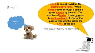 What is
e.m.f
e.m.f. is an abbreviation for
electromotive force. When
charge flows through a cell it is
given energy by the cell. The
number of joules of energy given
to each coulomb of charge that
passes through the cell is the
e.m.f. of the cell
Recall
当电荷流过电池时，电池给它能量。
 