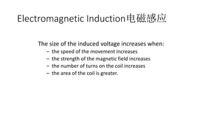 The size of the induced voltage increases when:
– the speed of the movement increases
– the strength of the magnetic field increases
– the number of turns on the coil increases
– the area of the coil is greater.
Electromagnetic Induction电磁感应
 