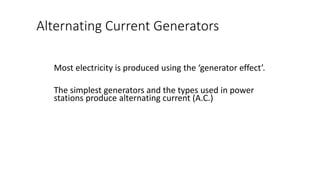 Alternating Current Generators
Most electricity is produced using the ‘generator effect’.
The simplest generators and the types used in power
stations produce alternating current (A.C.)
 