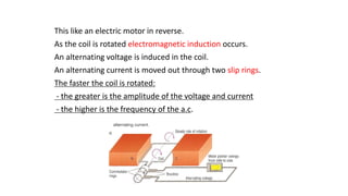 This like an electric motor in reverse.
As the coil is rotated electromagnetic induction occurs.
An alternating voltage is induced in the coil.
An alternating current is moved out through two slip rings.
The faster the coil is rotated:
- the greater is the amplitude of the voltage and current
- the higher is the frequency of the a.c.
 