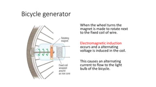 Bicycle generator
When the wheel turns the
magnet is made to rotate next
to the fixed coil of wire.
Electromagnetic induction
occurs and a alternating
voltage is induced in the coil.
This causes an alternating
current to flow to the light
bulb of the bicycle.
 