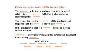 Choose appropriate words to fill in the gaps below:
The _________ effect occurs when a conductor is moved
relative to a ____________ field. This is also known as
electromagnetic ___________.
The greater the relative __________ of the conductor and
magnetic field the _______ is the voltage ________.
If the conductor is part of a ________ circuit an electric
current will flow.
___________ current is produced if the direction of movement
is continually _________.
magnetic generator
complete
induction movement
greater
WORD SELECTION:
induced
alternating reversed
magnetic
generator
complete
induction
movement
greater induced
alternating
reversed
 