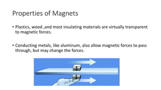 Properties of Magnets
• Plastics, wood ,and most insulating materials are virtually transparent
to magnetic forces.
• Conducting metals, like aluminum, also allow magnetic forces to pass
through, but may change the forces.
 