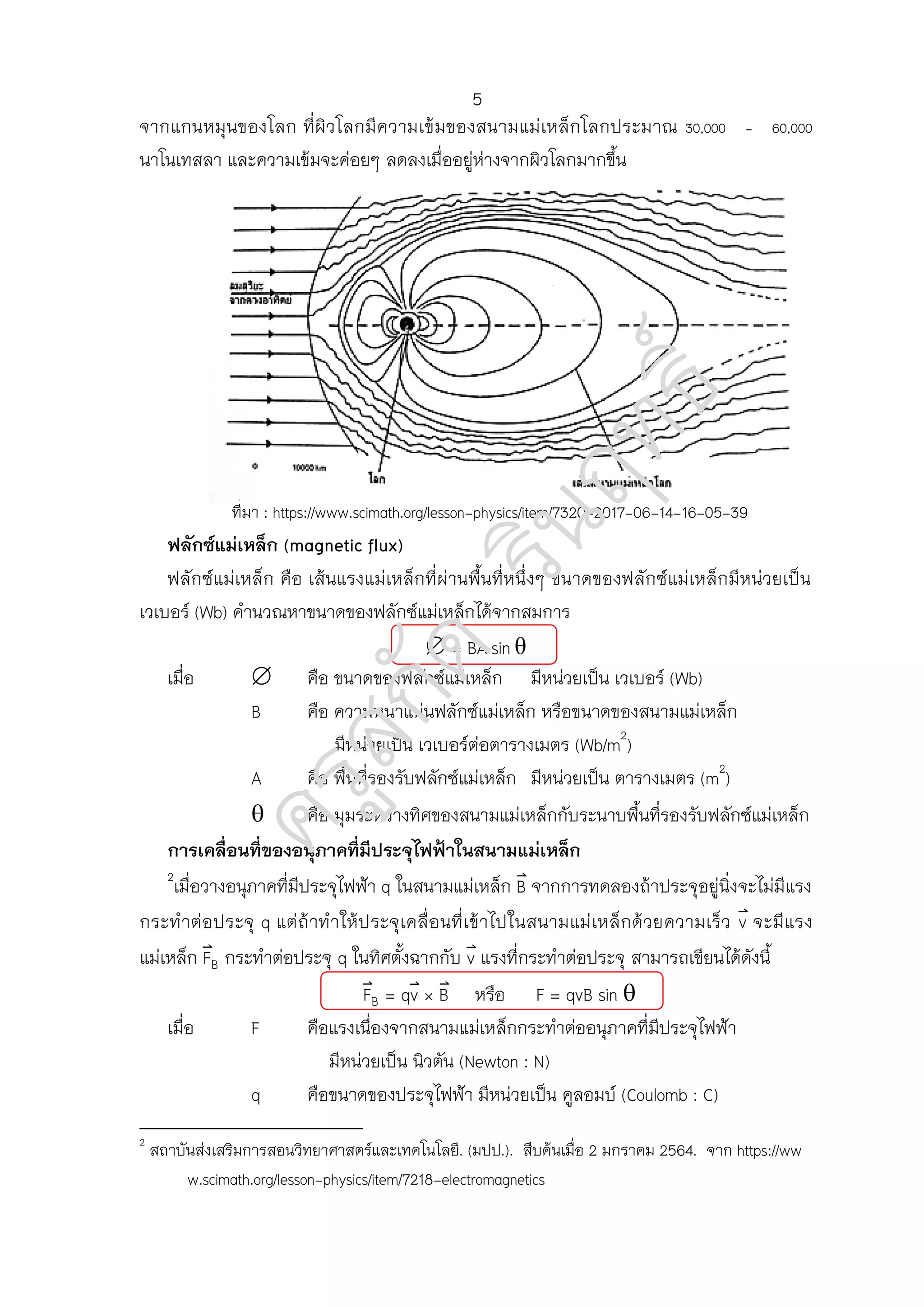 จากแกนหมุนของโลก ที่ผิวโลกมีความเข้มของสนามแม่เหล็กโลกประมาณ 30,000 - 60,000
นาโนเทสลา และความเข้มจะค่อยๆ ลดลงเมื่ออยู่ห่างจากผิวโลกมากขึ้น
ที่มา : https://www.scimath.org/lesson-physics/item/7320-2017-06-14-16-05-39
ฟลักซ์แม่เหล็ก (magnetic flux)
ฟลักซ์แม่เหล็ก คือ เส้นแรงแม่เหล็กที่ผ่านพื้นที่หนึ่งๆ ขนาดของฟลักซ์แม่เหล็กมีหน่วยเป็น
เวเบอร์ (Wb) คานวณหาขนาดของฟลักซ์แม่เหล็กได้จากสมการ
เมื่อ คือ ขนาดของฟลักซ์แม่เหล็ก มีหน่วยเป็น เวเบอร์ (Wb)
B คือ ความหนาแน่นฟลักซ์แม่เหล็ก หรือขนาดของสนามแม่เหล็ก
มีหน่วยเป็น เวเบอร์ต่อตารางเมตร (Wb/m2
)
A คือ พื้นที่รองรับฟลักซ์แม่เหล็ก มีหน่วยเป็น ตารางเมตร (m2
)
 คือ มุมระหว่างทิศของสนามแม่เหล็กกับระนาบพื้นที่รองรับฟลักซ์แม่เหล็ก
การเคลื่อนที่ของอนุภาคที่มีประจุไฟฟ้าในสนามแม่เหล็ก
2
เมื่อวางอนุภาคที่มีประจุไฟฟ้า q ในสนามแม่เหล็ก ⃑ จากการทดลองถ้าประจุอยู่นิ่งจะไม่มีแรง
กระทาต่อประจุ q แต่ถ้าทาให้ประจุเคลื่อนที่เข้าไปในสนามแม่เหล็กด้วยความเร็ว ⃑ จะมีแรง
แม่เหล็ก ⃑ กระทาต่อประจุ q ในทิศตั้งฉากกับ ⃑ แรงที่กระทาต่อประจุ สามารถเขียนได้ดังนี้
⃑ ⃑ ⃑ หรือ F = qvB sin 
เมื่อ F คือแรงเนื่องจากสนามแม่เหล็กกระทาต่ออนุภาคที่มีประจุไฟฟ้า
มีหน่วยเป็น นิวตัน (Newton : N)
q คือขนาดของประจุไฟฟ้า มีหน่วยเป็น คูลอมบ์ (Coulomb : C)
2
สถาบันส่งเสริมการสอนวิทยาศาสตร์และเทคโนโลยี. (มปป.). สืบค้นเมื่อ 2 มกราคม 2564. จาก https://ww
w.scimath.org/lesson-physics/item/7218-electromagnetics
5
 