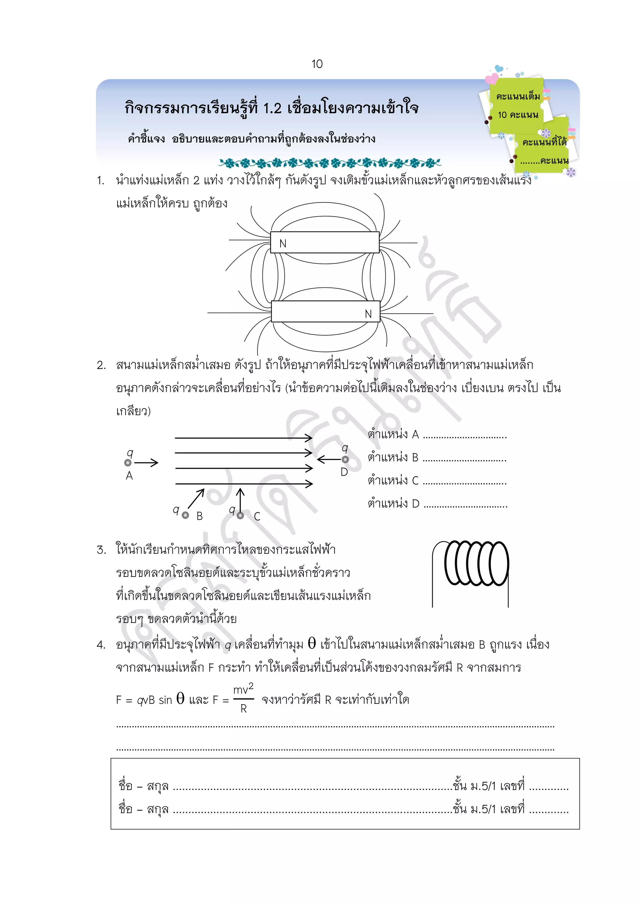 1. นาแท่งแม่เหล็ก 2 แท่ง วางไว้ใกล้ๆ กันดังรูป จงเติมขั้วแม่เหล็กและหัวลูกศรของเส้นแรง
แม่เหล็กให้ครบ ถูกต้อง
2. สนามแม่เหล็กสม่าเสมอ ดังรูป ถ้าให้อนุภาคที่มีประจุไฟฟ้าเคลื่อนที่เข้าหาสนามแม่เหล็ก
อนุภาคดังกล่าวจะเคลื่อนที่อย่างไร (นาข้อความต่อไปนี้เติมลงในช่องว่าง เบี่ยงเบน ตรงไป เป็น
เกลียว)
ตาแหน่ง …………………………..
ตาแหน่ง …………………………..
ตาแหน่ง C …………………………..
ตาแหน่ง D …………………………..
3. ให้นักเรียนกาหนดทิศการไหลของกระแสไฟฟ้า
รอบขดลวดโซลินอยด์และระบุขั้วแม่เหล็กชั่วคราว
ที่เกิดขึ้นในขดลวดโซลินอยด์และเขียนเส้นแรงแม่เหล็ก
รอบๆ ขดลวดตัวนานี้ด้วย
4. อนุภาคที่มีประจุไฟฟ้า q เคลื่อนที่ทามุม  เข้าไปในสนามแม่เหล็กสม่าเสมอ B ถูกแรง เนื่อง
จากสนามแม่เหล็ก F กระทา ทาให้เคลื่อนที่เป็นส่วนโค้งของวงกลมรัศมี R จากสมการ
F = qvB sin  และ F = จงหาว่ารัศมี R จะเท่ากับเท่าใด
……………………………………………………………………………………………………………………………………………………
……………………………………………………………………………………………………………………………………………………
………
กิจกรรมการเรียนรู้ที่ 1.2 เชื่อมโยงความเข้าใจ
คาชี้แจง อธิบายและตอบคาถามที่ถูกต้องลงในช่องว่าง
คะแนนเต็ม
10 คะแนน
คะแนนที่ได้
…..…คะแนน
ชื่อ - สกุล ..........................................................................................ชั้น ม.5/1 เลขที่ .............
ชื่อ - สกุล ..........................................................................................ชั้น ม.5/1 เลขที่ .............
N
N
q
q q
q
A
B C
D
10
 
