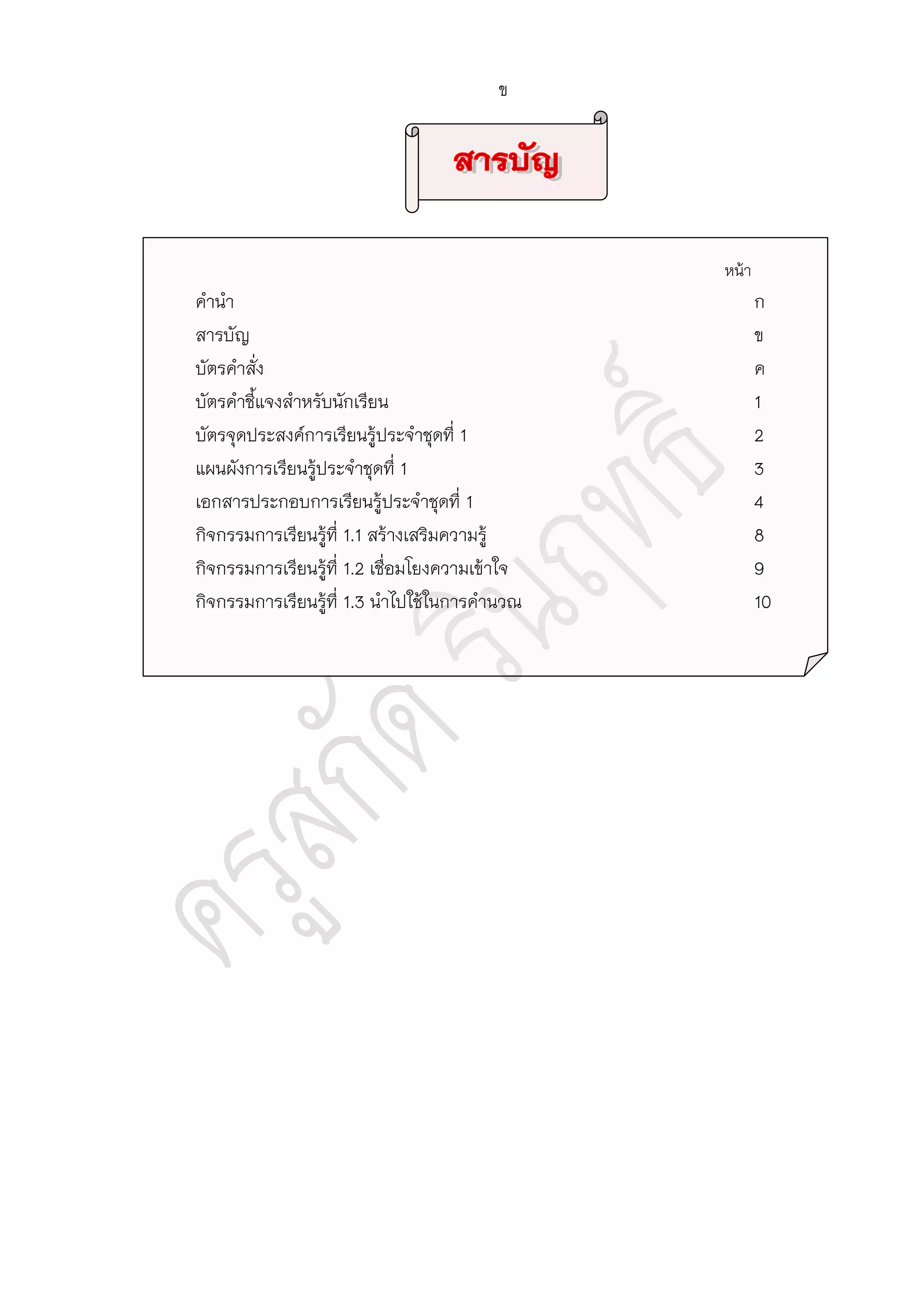 หน้า
คานา ก
สารบัญ ข
บัตรคาสั่ง ค
บัตรคาชี้แจงสาหรับนักเรียน 1
บัตรจุดประสงค์การเรียนรู้ประจาชุดที่ 1 2
แผนผังการเรียนรู้ประจาชุดที่ 1 3
เอกสารประกอบการเรียนรู้ประจาชุดที่ 1 4
กิจกรรมการเรียนรู้ที่ 1.1 สร้างเสริมความรู้ 8
กิจกรรมการเรียนรู้ที่ 1.2 เชื่อมโยงความเข้าใจ 9
กิจกรรมการเรียนรู้ที่ 1.3 นาไปใช้ในการคานวณ 10
ข
 