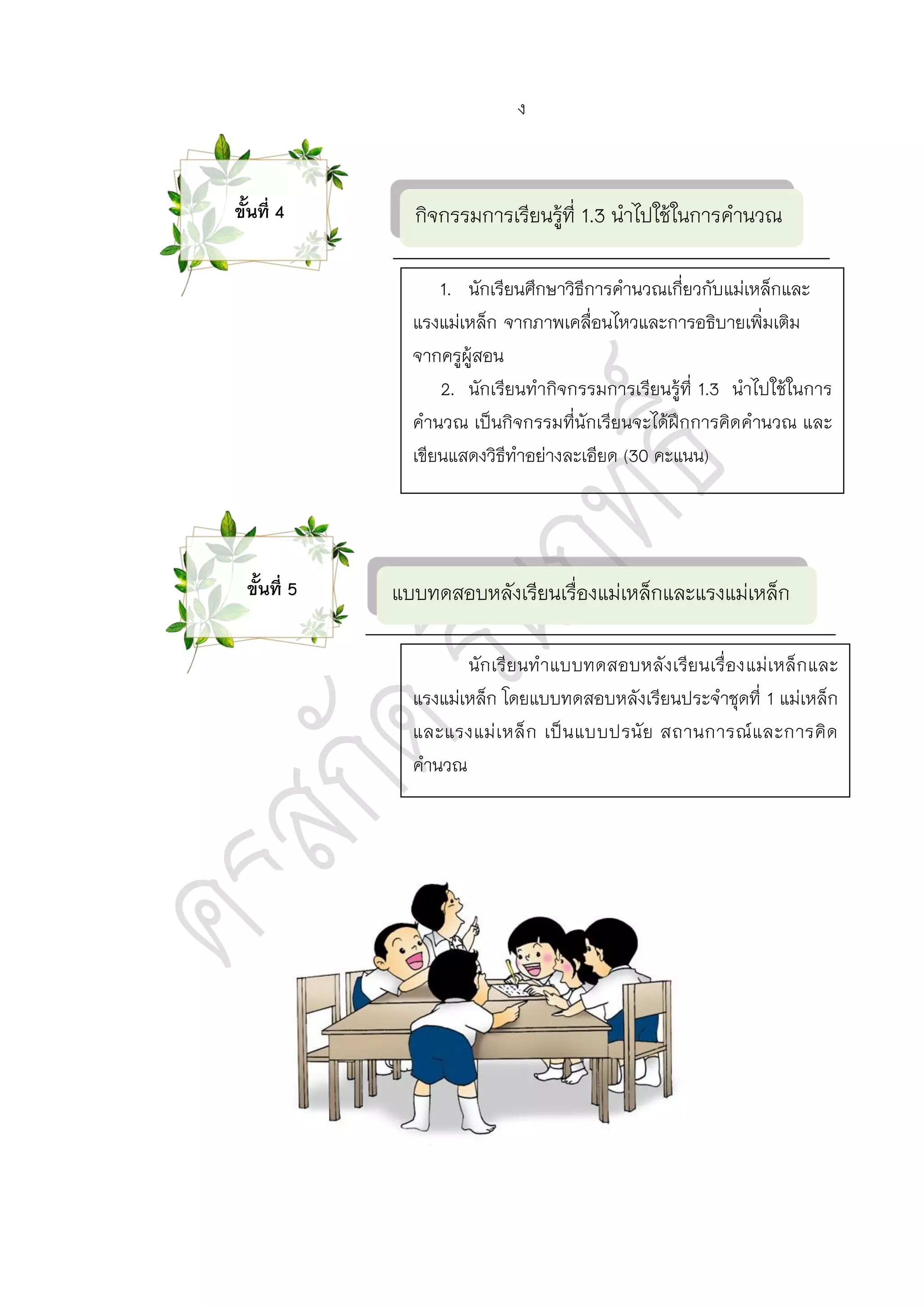 กิจกรรมการเรียนรู้ที่ 1.3 นาไปใช้ในการคานวณ
แบบทดสอบหลังเรียนเรื่องแม่เหล็กและแรงแม่เหล็ก
1. นักเรียนศึกษาวิธีการคานวณเกี่ยวกับแม่เหล็กและ
แรงแม่เหล็ก จากภาพเคลื่อนไหวและการอธิบายเพิ่มเติม
จากครูผู้สอน
2. นักเรียนทากิจกรรมการเรียนรู้ที่ 1.3 นาไปใช้ในการ
คานวณ เป็นกิจกรรมที่นักเรียนจะได้ฝึกการคิดคานวณ และ
เขียนแสดงวิธีทาอย่างละเอียด (30 คะแนน)
นักเรียนทาแบบทดสอบหลังเรียนเรื่องแม่เหล็กและ
แรงแม่เหล็ก โดยแบบทดสอบหลังเรียนประจาชุดที่ 1 แม่เหล็ก
และแรงแม่เหล็ก เป็นแบบปรนัย สถานการณ์และการคิด
คานวณ
ขั้นที่ 4
ขั้นที่ 5
ง
 