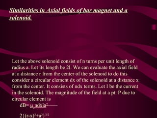 Similarities in Axial fields of bar magnet and a
solenoid.
Let the above solenoid consist of n turns per unit length of
radius a. Let its length be 2l. We can evaluate the axial field
at a distance r from the center of the solenoid to do this
consider a circular element dx of the solenoid at a distance x
from the center. It consists of ndx terms. Let I be the current
in the solenoid. The magnitude of the field at a pt. P due to
circular element is
dB= μondxia2
2{(r-x)2
+a2
}3/2
 
