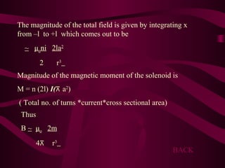 The magnitude of the total field is given by integrating x
from –l to +l which comes out to be
~ μoni 2la2
2 r3
Magnitude of the magnetic moment of the solenoid is
M = n (2l) I(⊼ a2
)
( Total no. of turns *current*cross sectional area)
Thus
B ~ μo 2m
4⊼ r3
BACK
 