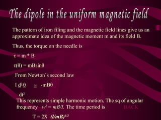 The pattern of iron filing and the magnetic field lines give us an
approximate idea of the magnetic moment m and its field B.
Thus, the torque on the needle is
τ = m * B
τ(θ) = mBsinθ
From Newton`s second law
I d2
θ ~ -mBθ
dt2
This represents simple harmonic motion. The sq of angular
frequency w2
= mB/I. The time period is
T = 2 (l/mB)⊼ 1/2
BACK
 
