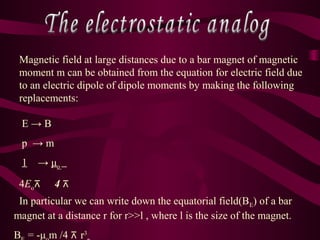 Magnetic field at large distances due to a bar magnet of magnetic
moment m can be obtained from the equation for electric field due
to an electric dipole of dipole moments by making the following
replacements:
E → B
p → m
1 → μo
4Eo 4⊼ ⊼
In particular we can write down the equatorial field(BE) of a bar
magnet at a distance r for r>>l , where l is the size of the magnet.
B = -μ m /4 ⊼ r3
 
