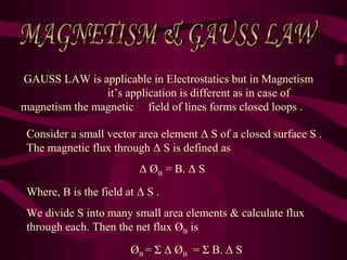 GAUSS LAW is applicable in Electrostatics but in Magnetism
it’s application is different as in case of
magnetism the magnetic field of lines forms closed loops .
Consider a small vector area element Δ S of a closed surface S .
The magnetic flux through Δ S is defined as
Δ ØB = B. Δ S
Where, B is the field at Δ S .
We divide S into many small area elements & calculate flux
through each. Then the net flux ØB is
ØB = Σ Δ ØB = Σ B. Δ S
 