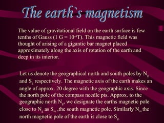 The value of gravitational field on the earth surface is few
tenths of Gauss (1 G = 10-4
T). This magnetic field was
thought of arising of a gigantic bar magnet placed
approximately along the axis of rotation of the earth and
deep in its interior.
Let us denote the geographical north and south poles by Ng
and Sg respectively. The magnetic axis of the earth makes an
angle of approx. 20 degree with the geographic axis. Since
the north pole of the compass needle pts. Approx. to the
geographic north Ng, we designate the earths magnetic pole
close to Ng as Sm ,the south magnetic pole. Similarly Nm the
north magnetic pole of the earth is close to Sg.
 