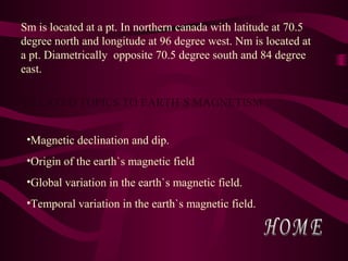 Sm is located at a pt. In northern canada with latitude at 70.5
degree north and longitude at 96 degree west. Nm is located at
a pt. Diametrically opposite 70.5 degree south and 84 degree
east.
RELATED TOPICS TO EARTH`S MAGNETISM
•Magnetic declination and dip.
•Origin of the earth`s magnetic field
•Global variation in the earth`s magnetic field.
•Temporal variation in the earth`s magnetic field.
 