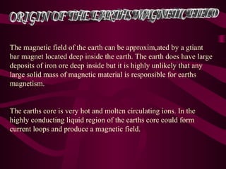 The magnetic field of the earth can be approxim,ated by a gtiant
bar magnet located deep inside the earth. The earth does have large
deposits of iron ore deep inside but it is highly unlikely that any
large solid mass of magnetic material is responsible for earths
magnetism.
The earths core is very hot and molten circulating ions. In the
highly conducting liquid region of the earths core could form
current loops and produce a magnetic field.
 
