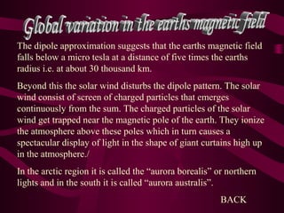 The dipole approximation suggests that the earths magnetic field
falls below a micro tesla at a distance of five times the earths
radius i.e. at about 30 thousand km.
Beyond this the solar wind disturbs the dipole pattern. The solar
wind consist of screen of charged particles that emerges
continuously from the sum. The charged particles of the solar
wind get trapped near the magnetic pole of the earth. They ionize
the atmosphere above these poles which in turn causes a
spectacular display of light in the shape of giant curtains high up
in the atmosphere./
In the arctic region it is called the “aurora borealis” or northern
lights and in the south it is called “aurora australis”.
BACK
 