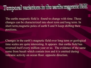 The earths magnetic field is found to change with time. These
changes can be characterized into short term and long term. In
short term,magnetic poles of earth S and N keep shifting their
positions.
Changes in the earth’s magnetic field over long term or geological
time scales are quite interesting. It appears that earths field has
reversed itself every million year or so. The evidence of the same
come from basalt which contain iron and it is emitted during
volcanic activity on ocean floor. opposite direction.
 