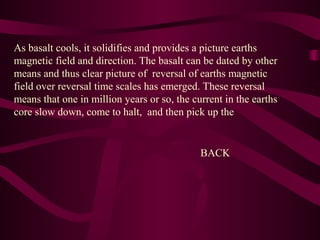 As basalt cools, it solidifies and provides a picture earths
magnetic field and direction. The basalt can be dated by other
means and thus clear picture of reversal of earths magnetic
field over reversal time scales has emerged. These reversal
means that one in million years or so, the current in the earths
core slow down, come to halt, and then pick up the
BACK
 