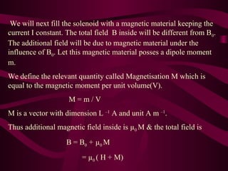 We will next fill the solenoid with a magnetic material keeping the
current I constant. The total field B inside will be different from B0.
The additional field will be due to magnetic material under the
influence of B0. Let this magnetic material posses a dipole moment
m.
We define the relevant quantity called Magnetisation M which is
equal to the magnetic moment per unit volume(V).
M = m / V
M is a vector with dimension L –1
A and unit A m –1
.
Thus additional magnetic field inside is µ0 M & the total field is
B = B0 + µ0 M
= µ0 ( H + M)
 
