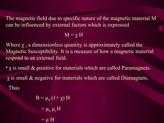 The magnetic field due to specific nature of the magnetic material M
can be influenced by external factors which is expressed
M = χ H
Where χ , a dimensionless quantity is approximately called the
Magnetic Susceptibility. It is a measure of how a magnetic material
respond to an external field.
• χ is small & positive for materials which are called Paramagnets.
χ is small & negative for materials which are called Diamagnets.
Thus
B = µ0 (1+ χ) H
= µ0 µr H
= µ H
 