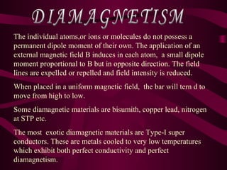 The individual atoms,or ions or molecules do not possess a
permanent dipole moment of their own. The application of an
external magnetic field B induces in each atom, a small dipole
moment proportional to B but in opposite direction. The field
lines are expelled or repelled and field intensity is reduced.
When placed in a uniform magnetic field, the bar will tern d to
move from high to low.
Some diamagnetic materials are bisumith, copper lead, nitrogen
at STP etc.
The most exotic diamagnetic materials are Type-I super
conductors. These are metals cooled to very low temperatures
which exhibit both perfect conductivity and perfect
diamagnetism.
 