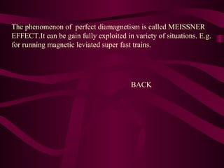 The phenomenon of perfect diamagnetism is called MEISSNER
EFFECT.It can be gain fully exploited in variety of situations. E.g.
for running magnetic leviated super fast trains.
BACK
 