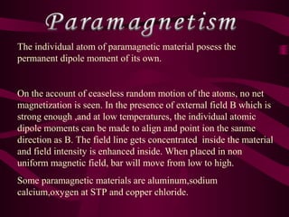 The individual atom of paramagnetic material posess the
permanent dipole moment of its own.
On the account of ceaseless random motion of the atoms, no net
magnetization is seen. In the presence of external field B which is
strong enough ,and at low temperatures, the individual atomic
dipole moments can be made to align and point ion the sanme
direction as B. The field line gets concentrated inside the material
and field intensity is enhanced inside. When placed in non
uniform magnetic field, bar will move from low to high.
Some paramagnetic materials are aluminum,sodium
calcium,oxygen at STP and copper chloride.
 