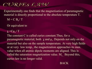 M = C B0 / T
Or equivalent to
χ =Cμo / T
The constant C is called curies constant.Thus, for a
paramagnetic material, both χ and μr. Depends not only on the
material but also on the sample temperature. At very high fields
or at very low temp., the magnetization approaches its max.
value when all atomic dipole moments are aligned. This is
called the saturation magnetization value. Ms… Beyond this,
curies law is no longer valid.
Experimentally one finds that the magnetisation of paramagnetic
material is directly proportional to the absolute temperature T.
BACK
 
