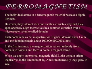 The individual atoms in a ferromagnetic material possess a dipole
moment.
However, they interact with one another in such a way that they
spontaneously align themselves in a common direction over a
microscopic volume called domain.
Each domain has a net magnetization. Typical domain sizes 1 mm
and the domain contain about 100,000,000,000 atoms.
In the first instance, the magnetization varies randomly from
domain to domain and there is no bulk magnetization.
When we apply an external magnetic field B0,the domain orient
themselves in the direction of B0. And simultaneously they grow in
size.
 