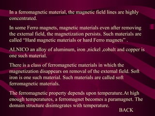 In a ferromagnetic material, the magnetic field lines are highly
concentrated.
In some Ferro magnets, magnetic materials even after removing
the external field, the magnetization persists. Such materials are
called “Hard magnetic materials or hard Ferro magnets” .
ALNICO an alloy of aluminum, iron ,nickel ,cobalt and copper is
one such material.
There is a class of ferromagnetic materials in which the
magnetization disappears on removal of the external field. Soft
iron is one such material. Such materials are called soft
ferromagnetic materials.
The ferromagnetic property depends upon temperature.At high
enough temperatures, a ferromagnet becomes a paramagnet. The
domain structure disintegrates with temperature.
BACK
 